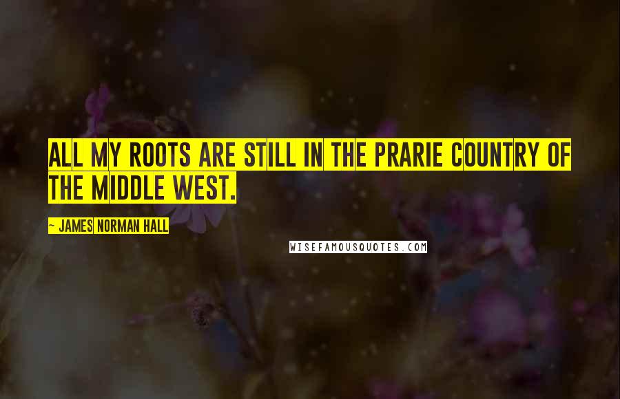 James Norman Hall Quotes: All my roots are still in the prarie country of the Middle West.