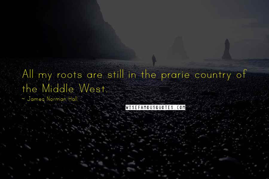 James Norman Hall Quotes: All my roots are still in the prarie country of the Middle West.