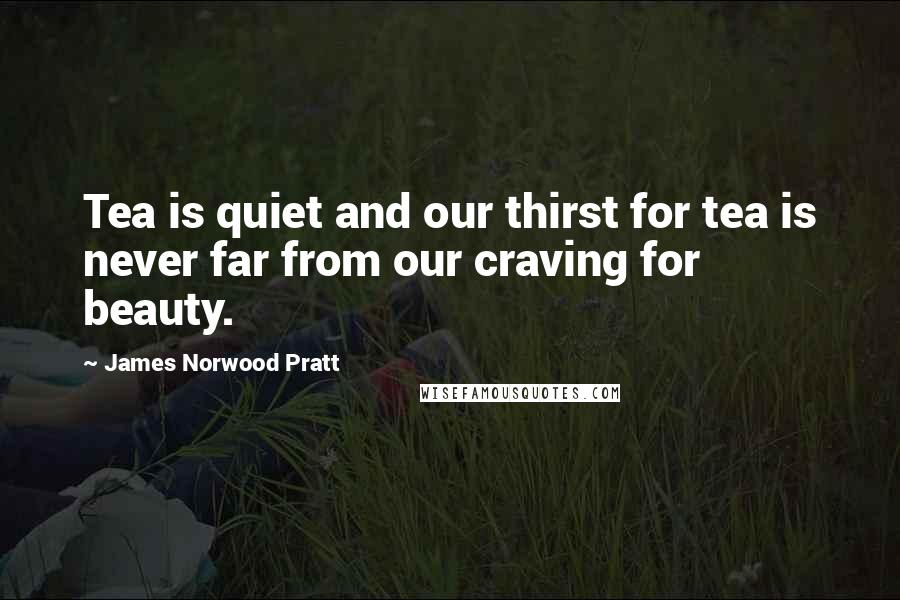 James Norwood Pratt Quotes: Tea is quiet and our thirst for tea is never far from our craving for beauty.