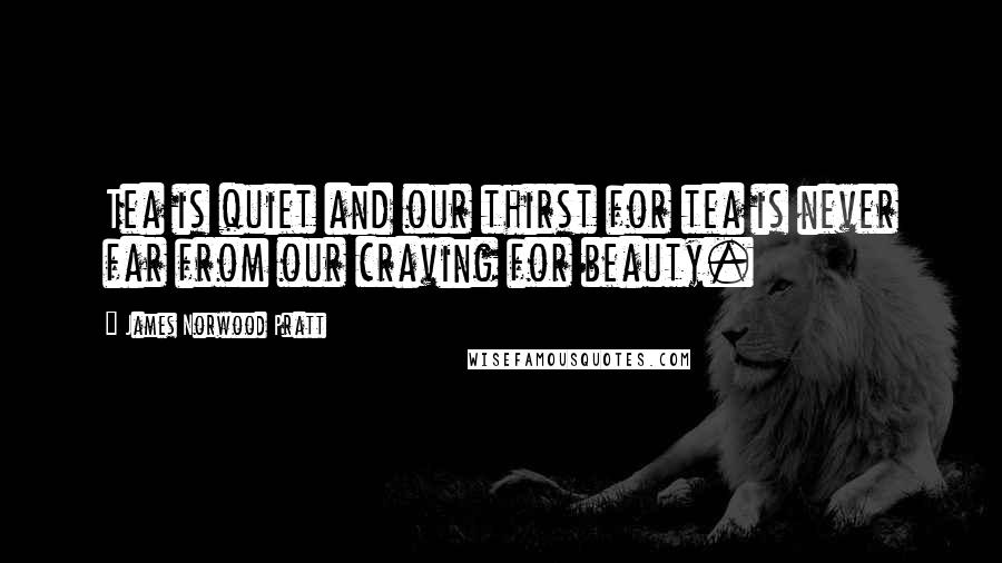 James Norwood Pratt Quotes: Tea is quiet and our thirst for tea is never far from our craving for beauty.