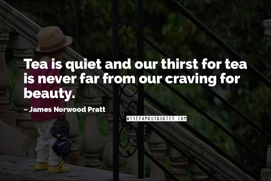 James Norwood Pratt Quotes: Tea is quiet and our thirst for tea is never far from our craving for beauty.