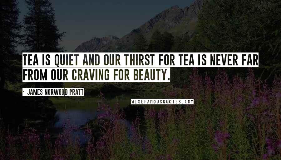 James Norwood Pratt Quotes: Tea is quiet and our thirst for tea is never far from our craving for beauty.