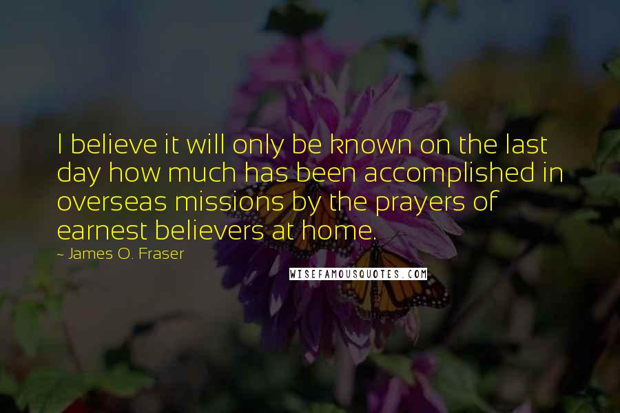 James O. Fraser Quotes: I believe it will only be known on the last day how much has been accomplished in overseas missions by the prayers of earnest believers at home.