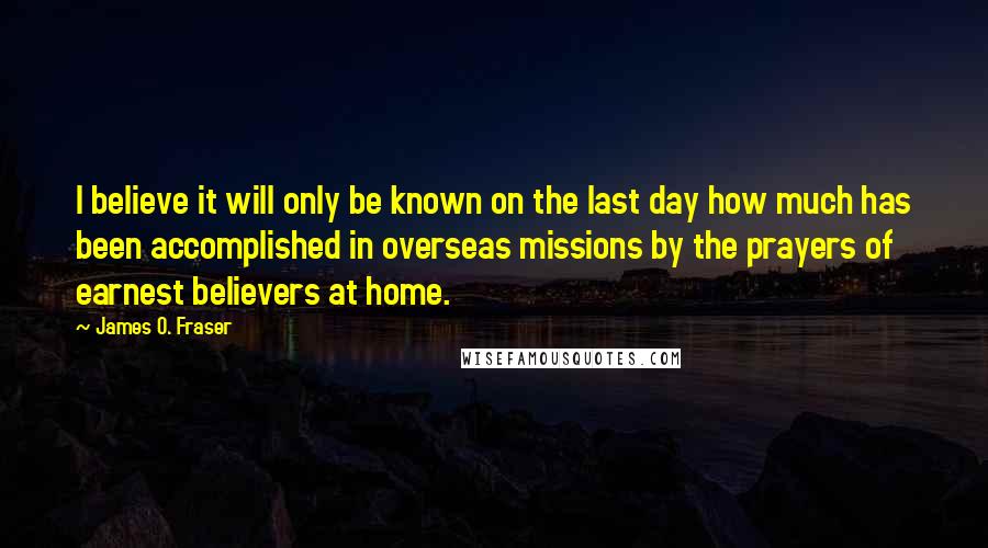 James O. Fraser Quotes: I believe it will only be known on the last day how much has been accomplished in overseas missions by the prayers of earnest believers at home.