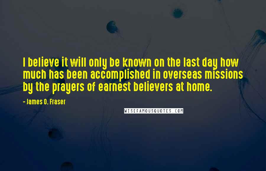 James O. Fraser Quotes: I believe it will only be known on the last day how much has been accomplished in overseas missions by the prayers of earnest believers at home.