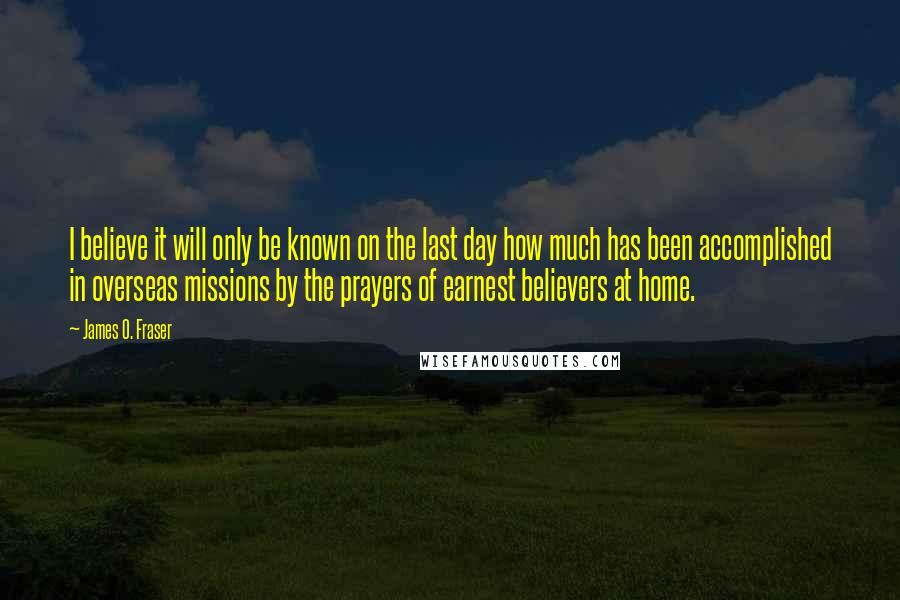 James O. Fraser Quotes: I believe it will only be known on the last day how much has been accomplished in overseas missions by the prayers of earnest believers at home.