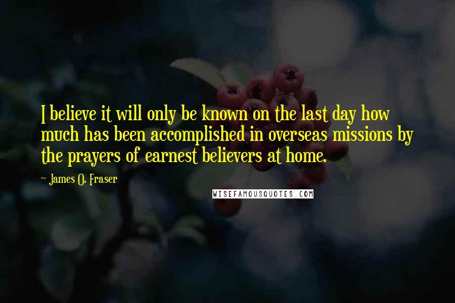 James O. Fraser Quotes: I believe it will only be known on the last day how much has been accomplished in overseas missions by the prayers of earnest believers at home.