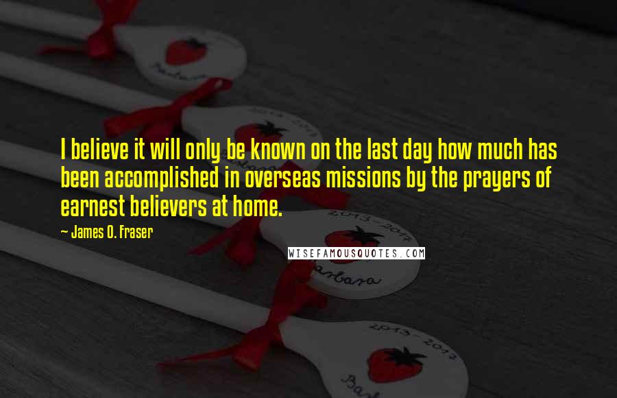 James O. Fraser Quotes: I believe it will only be known on the last day how much has been accomplished in overseas missions by the prayers of earnest believers at home.