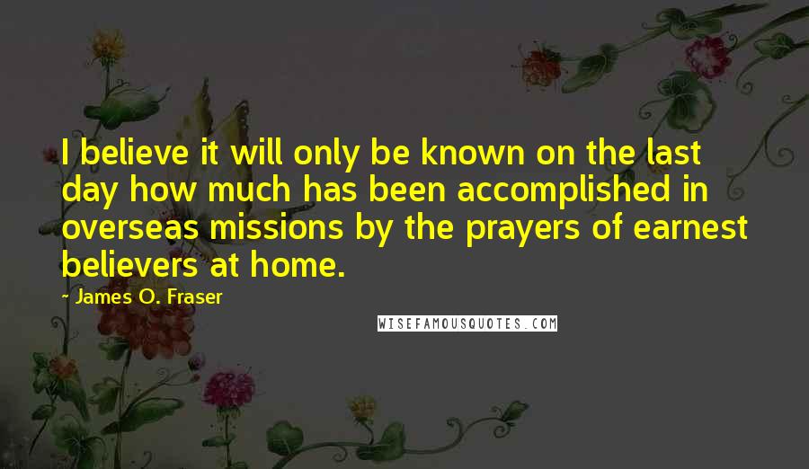 James O. Fraser Quotes: I believe it will only be known on the last day how much has been accomplished in overseas missions by the prayers of earnest believers at home.
