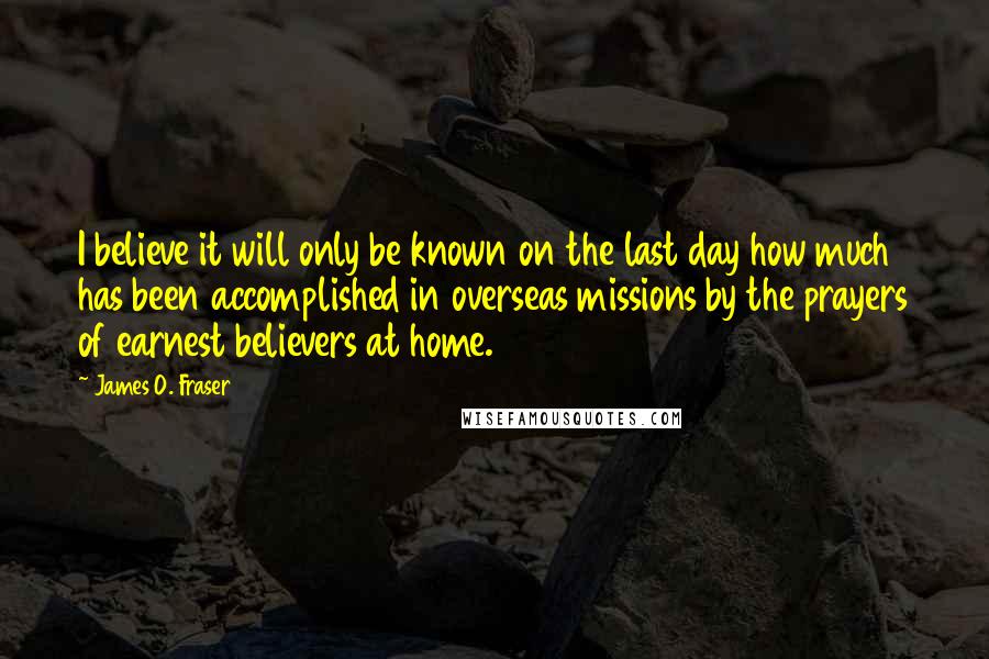 James O. Fraser Quotes: I believe it will only be known on the last day how much has been accomplished in overseas missions by the prayers of earnest believers at home.