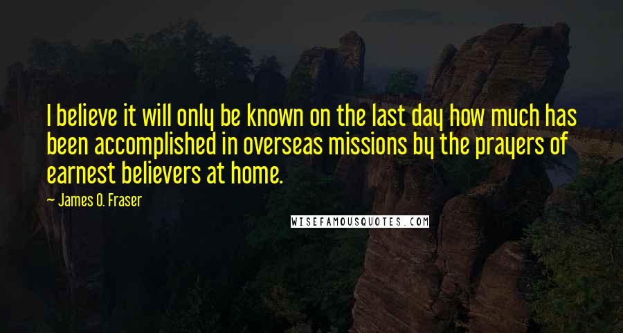 James O. Fraser Quotes: I believe it will only be known on the last day how much has been accomplished in overseas missions by the prayers of earnest believers at home.