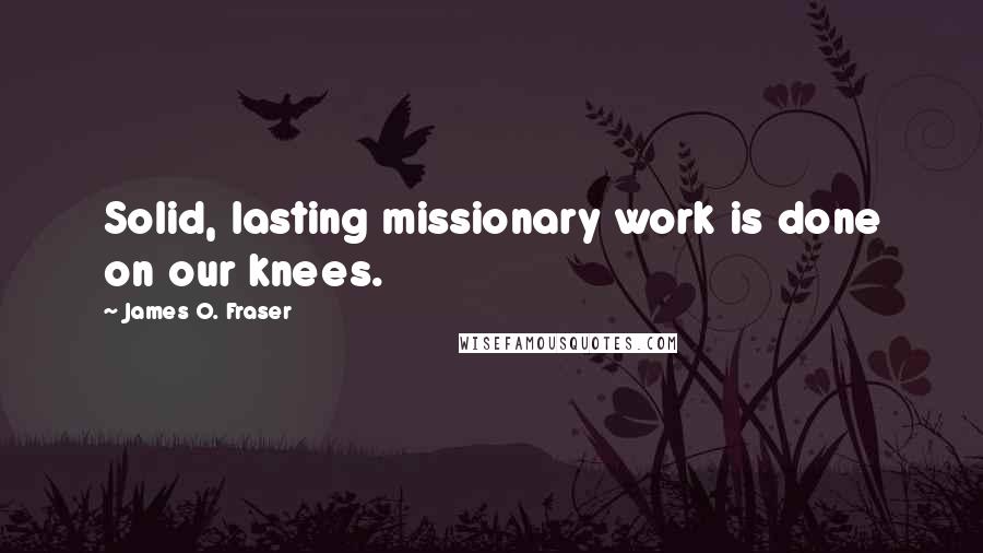 James O. Fraser Quotes: Solid, lasting missionary work is done on our knees.