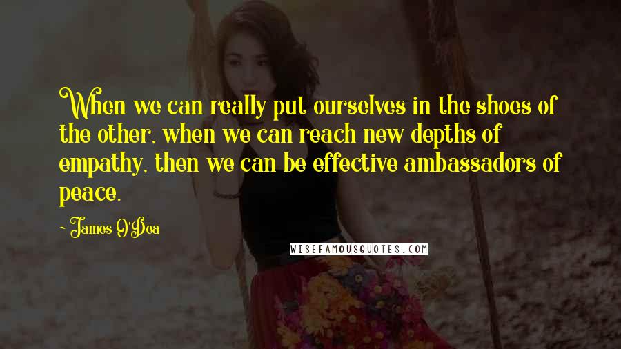 James O'Dea Quotes: When we can really put ourselves in the shoes of the other, when we can reach new depths of empathy, then we can be effective ambassadors of peace.
