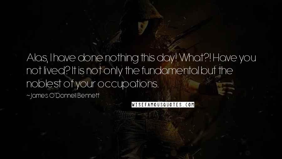 James O'Donnell Bennett Quotes: Alas, I have done nothing this day! What?! Have you not lived? It is not only the fundamental but the noblest of your occupations.