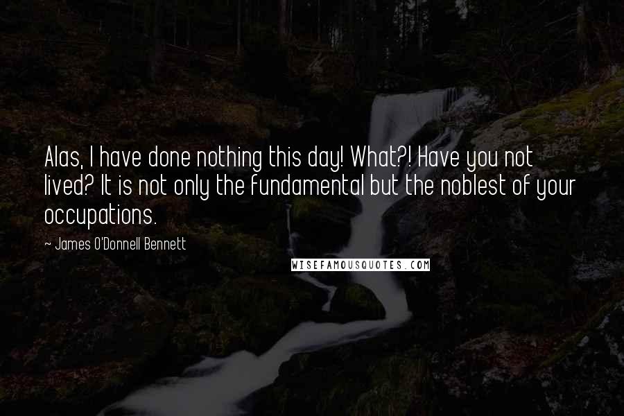 James O'Donnell Bennett Quotes: Alas, I have done nothing this day! What?! Have you not lived? It is not only the fundamental but the noblest of your occupations.