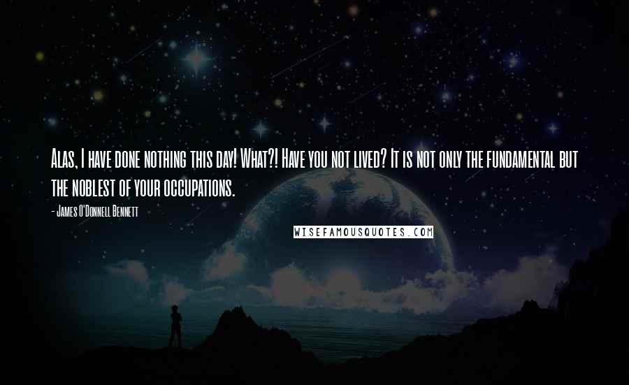 James O'Donnell Bennett Quotes: Alas, I have done nothing this day! What?! Have you not lived? It is not only the fundamental but the noblest of your occupations.