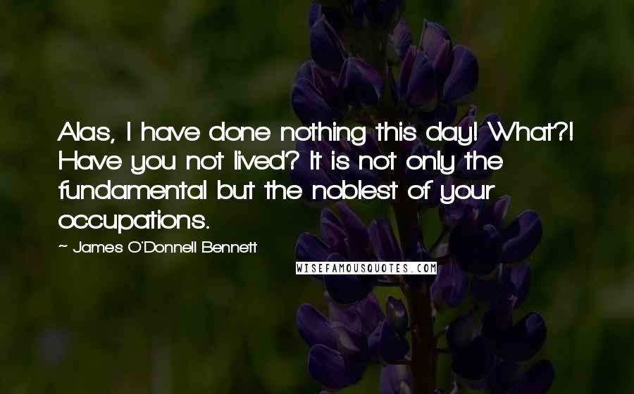 James O'Donnell Bennett Quotes: Alas, I have done nothing this day! What?! Have you not lived? It is not only the fundamental but the noblest of your occupations.