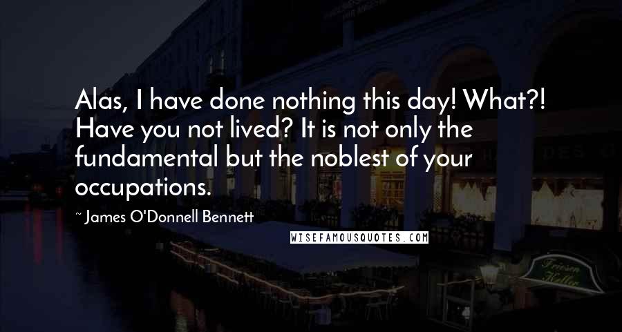 James O'Donnell Bennett Quotes: Alas, I have done nothing this day! What?! Have you not lived? It is not only the fundamental but the noblest of your occupations.