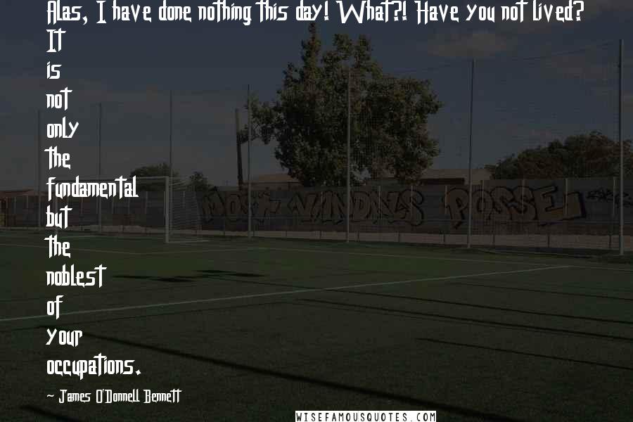 James O'Donnell Bennett Quotes: Alas, I have done nothing this day! What?! Have you not lived? It is not only the fundamental but the noblest of your occupations.