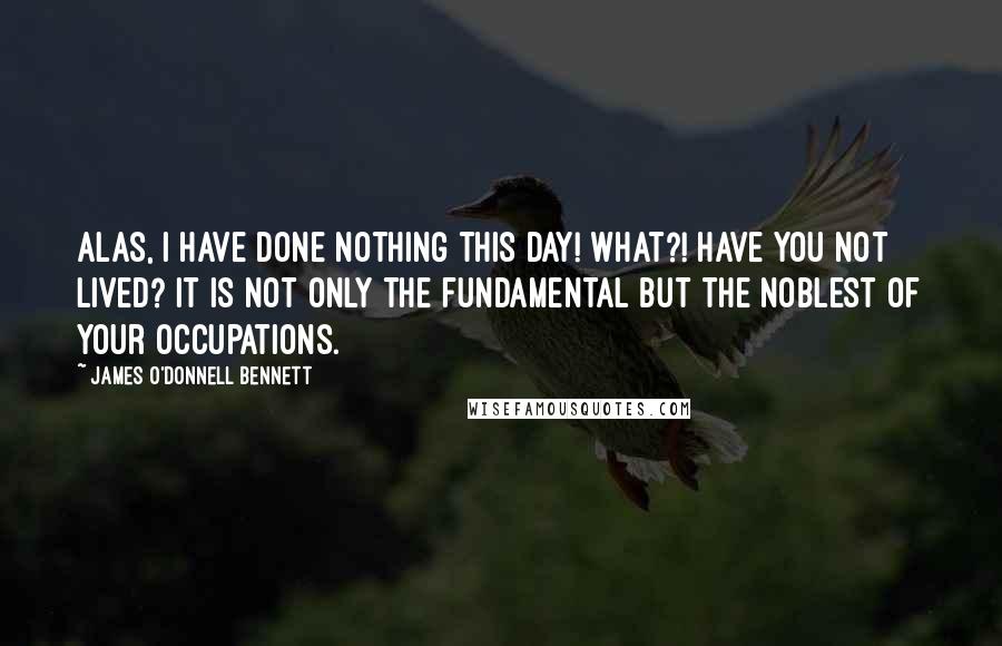 James O'Donnell Bennett Quotes: Alas, I have done nothing this day! What?! Have you not lived? It is not only the fundamental but the noblest of your occupations.