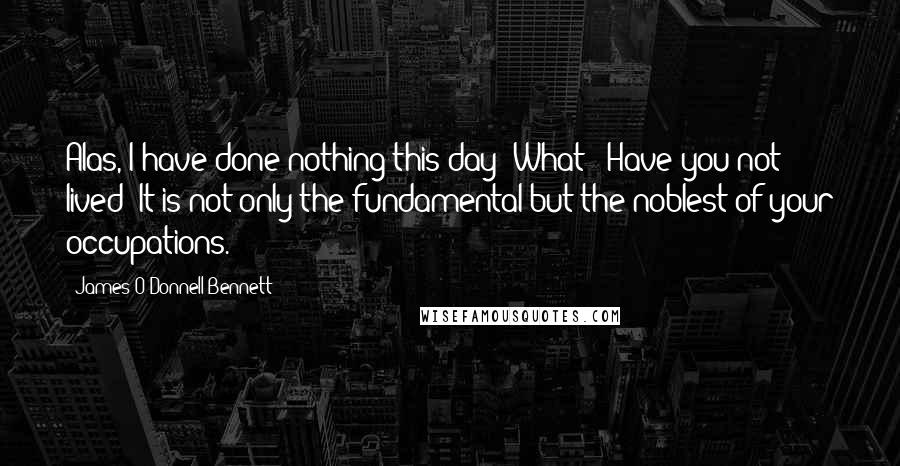 James O'Donnell Bennett Quotes: Alas, I have done nothing this day! What?! Have you not lived? It is not only the fundamental but the noblest of your occupations.