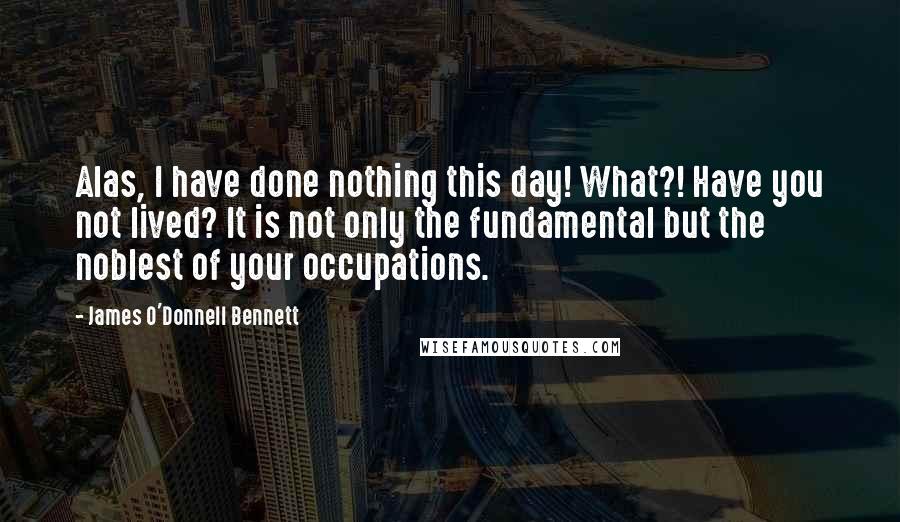 James O'Donnell Bennett Quotes: Alas, I have done nothing this day! What?! Have you not lived? It is not only the fundamental but the noblest of your occupations.