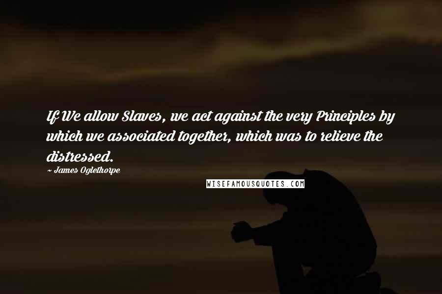 James Oglethorpe Quotes: If We allow Slaves, we act against the very Principles by which we associated together, which was to relieve the distressed.