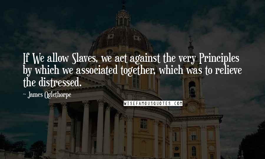 James Oglethorpe Quotes: If We allow Slaves, we act against the very Principles by which we associated together, which was to relieve the distressed.