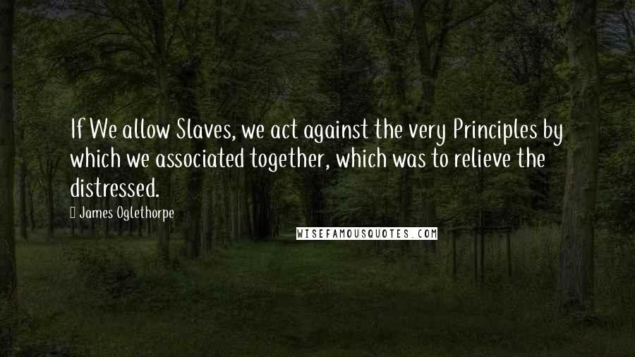 James Oglethorpe Quotes: If We allow Slaves, we act against the very Principles by which we associated together, which was to relieve the distressed.