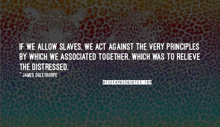 James Oglethorpe Quotes: If We allow Slaves, we act against the very Principles by which we associated together, which was to relieve the distressed.