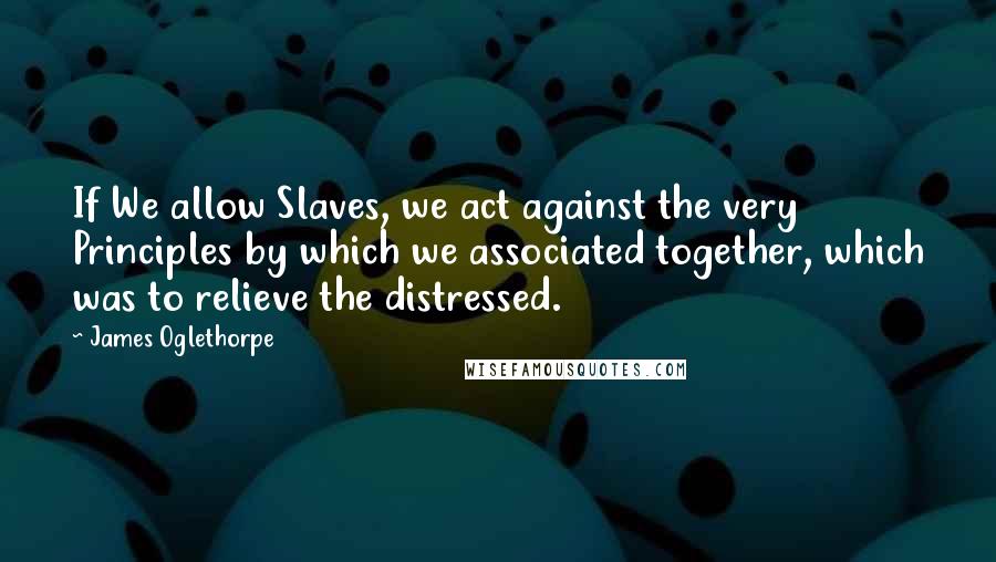James Oglethorpe Quotes: If We allow Slaves, we act against the very Principles by which we associated together, which was to relieve the distressed.