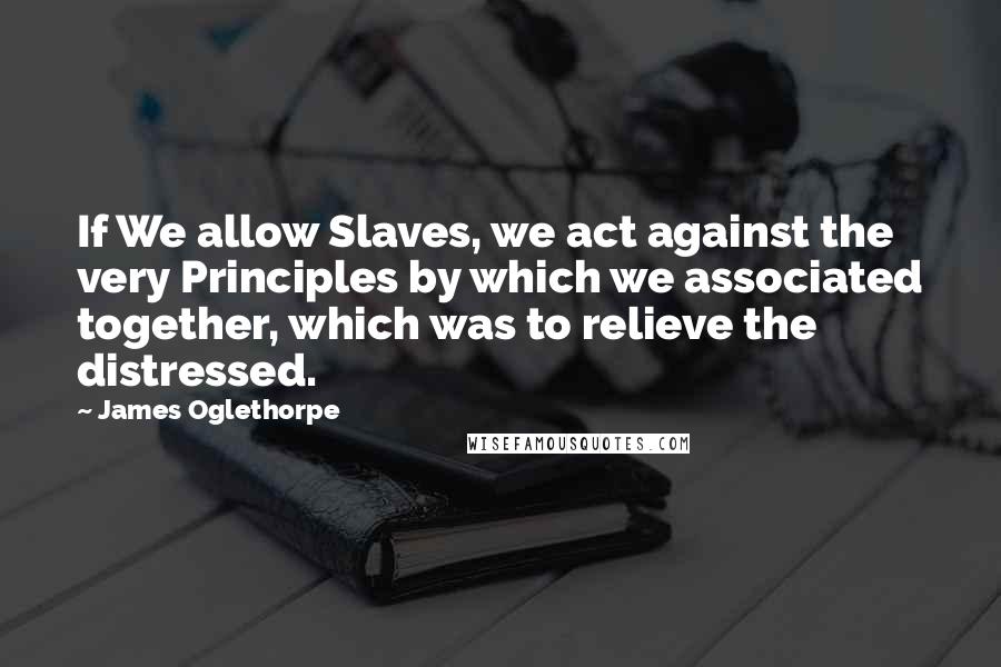 James Oglethorpe Quotes: If We allow Slaves, we act against the very Principles by which we associated together, which was to relieve the distressed.