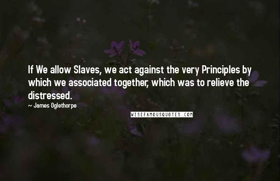 James Oglethorpe Quotes: If We allow Slaves, we act against the very Principles by which we associated together, which was to relieve the distressed.