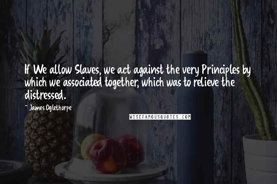 James Oglethorpe Quotes: If We allow Slaves, we act against the very Principles by which we associated together, which was to relieve the distressed.