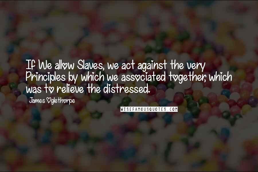 James Oglethorpe Quotes: If We allow Slaves, we act against the very Principles by which we associated together, which was to relieve the distressed.