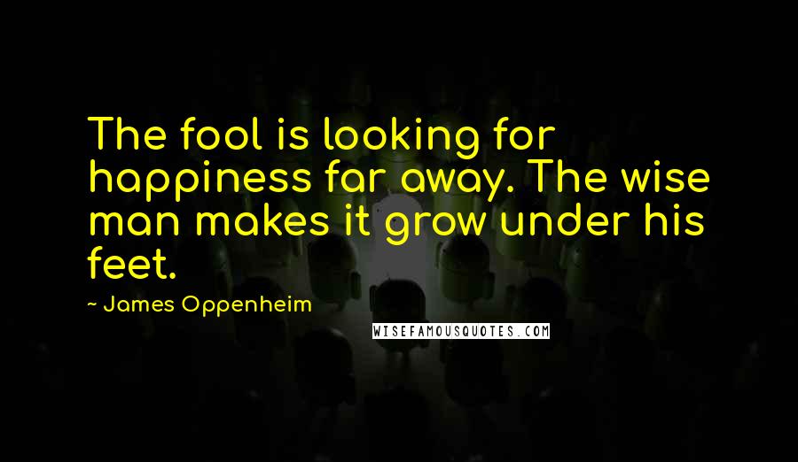 James Oppenheim Quotes: The fool is looking for happiness far away. The wise man makes it grow under his feet.