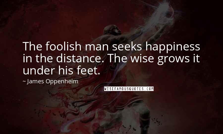 James Oppenheim Quotes: The foolish man seeks happiness in the distance. The wise grows it under his feet.