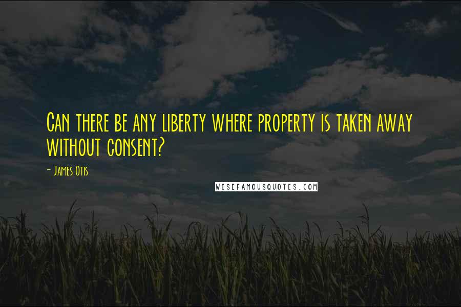 James Otis Quotes: Can there be any liberty where property is taken away without consent?
