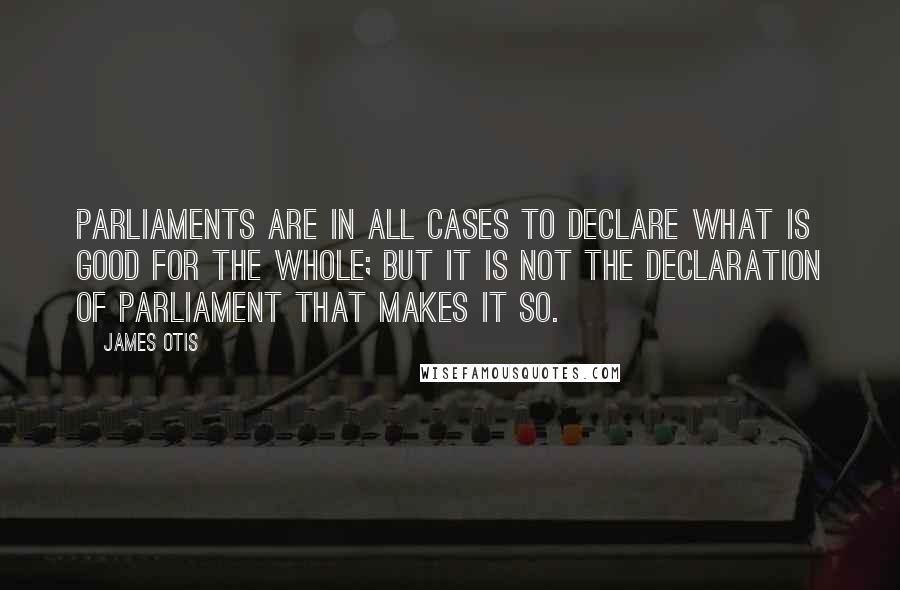 James Otis Quotes: Parliaments are in all cases to declare what is good for the whole; but it is not the declaration of parliament that makes it so.