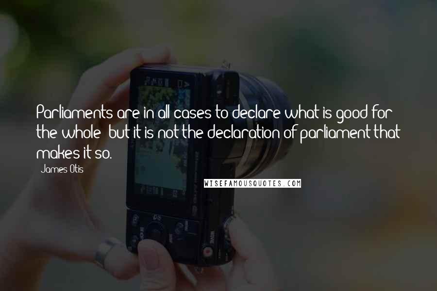 James Otis Quotes: Parliaments are in all cases to declare what is good for the whole; but it is not the declaration of parliament that makes it so.