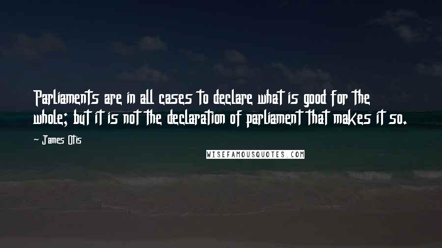 James Otis Quotes: Parliaments are in all cases to declare what is good for the whole; but it is not the declaration of parliament that makes it so.