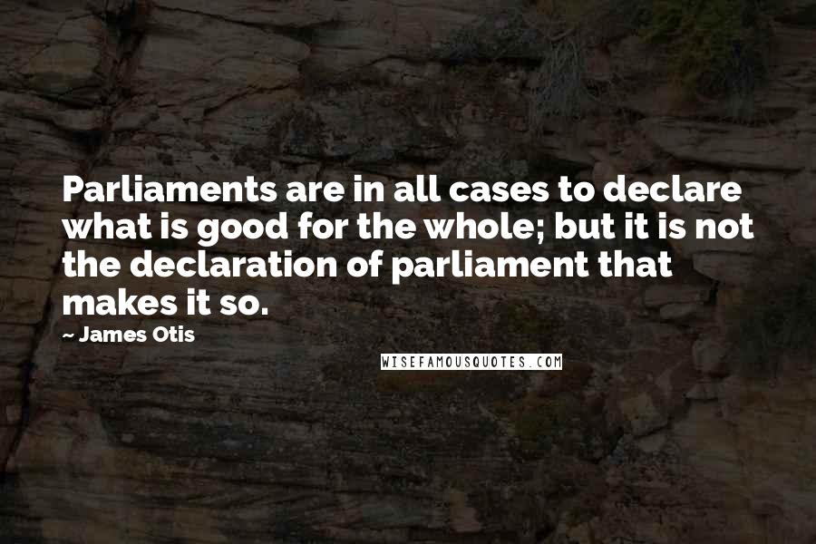 James Otis Quotes: Parliaments are in all cases to declare what is good for the whole; but it is not the declaration of parliament that makes it so.