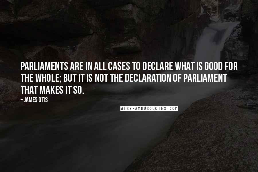 James Otis Quotes: Parliaments are in all cases to declare what is good for the whole; but it is not the declaration of parliament that makes it so.