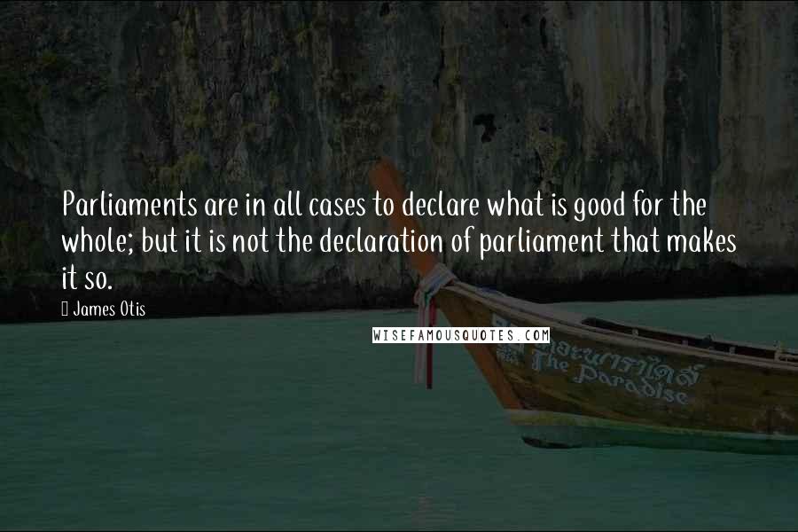 James Otis Quotes: Parliaments are in all cases to declare what is good for the whole; but it is not the declaration of parliament that makes it so.