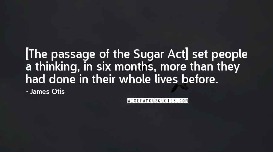 James Otis Quotes: [The passage of the Sugar Act] set people a thinking, in six months, more than they had done in their whole lives before.
