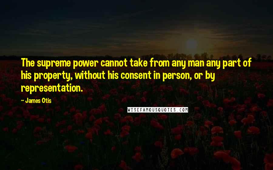 James Otis Quotes: The supreme power cannot take from any man any part of his property, without his consent in person, or by representation.