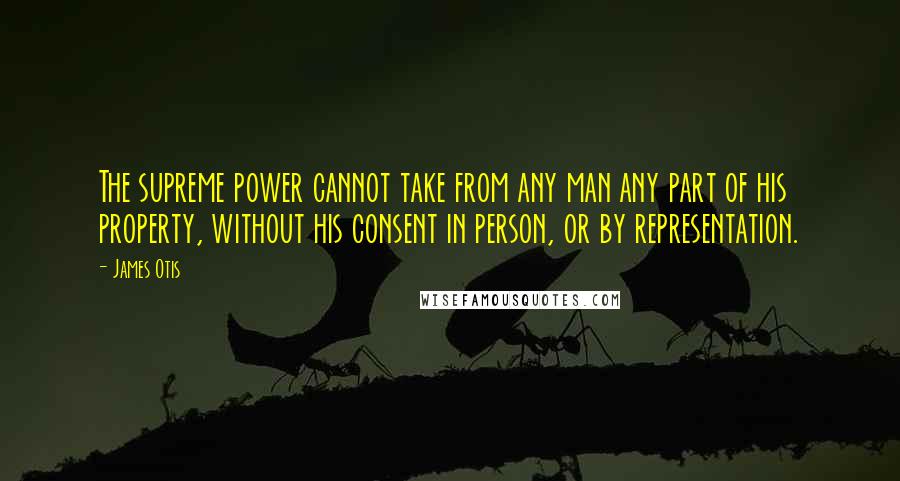James Otis Quotes: The supreme power cannot take from any man any part of his property, without his consent in person, or by representation.