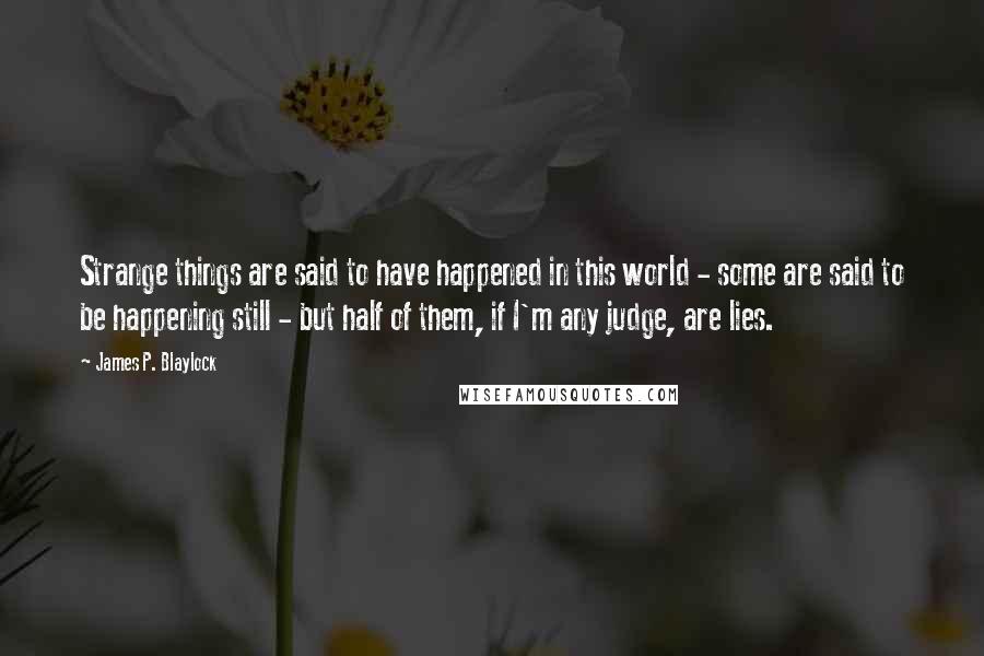 James P. Blaylock Quotes: Strange things are said to have happened in this world - some are said to be happening still - but half of them, if I'm any judge, are lies.