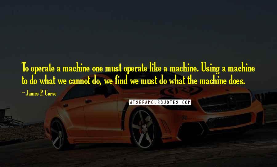 James P. Carse Quotes: To operate a machine one must operate like a machine. Using a machine to do what we cannot do, we find we must do what the machine does.
