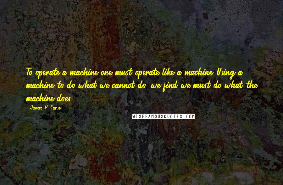 James P. Carse Quotes: To operate a machine one must operate like a machine. Using a machine to do what we cannot do, we find we must do what the machine does.